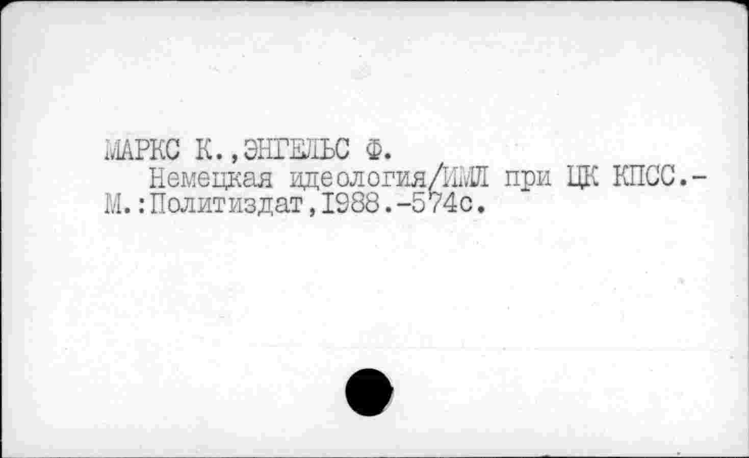 ﻿Х.1АРКС К.,ЭНГЕЛЬС Ф.
Немецкая идеологияЛШ при ЦК КПСС.-М.: Политиздат, 1988. -574с.